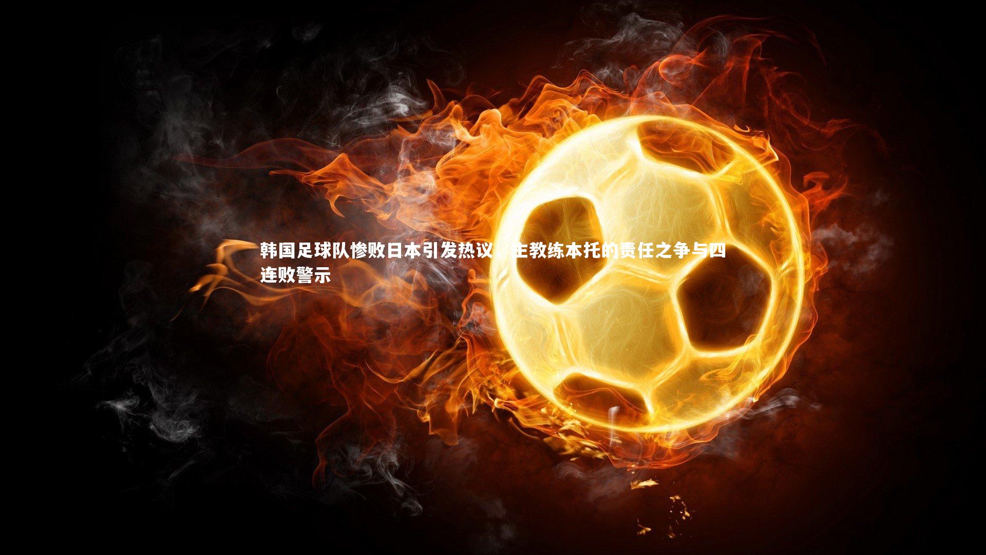 韩国足球队惨败日本引发热议，主教练本托的责任之争与四连败警示